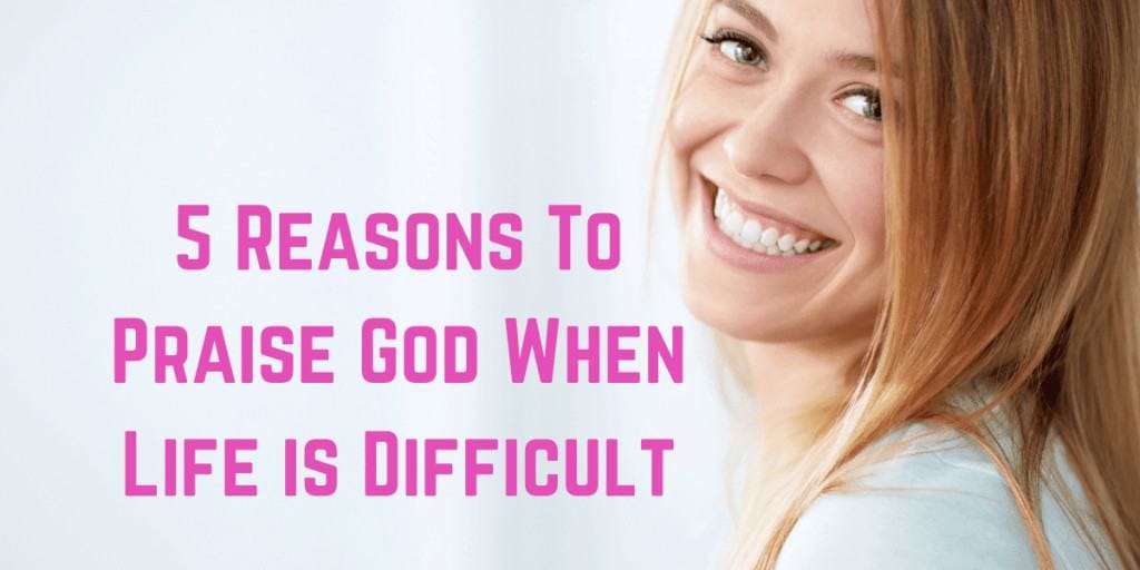 5 Reasons To Praise God When Life is Difficult
