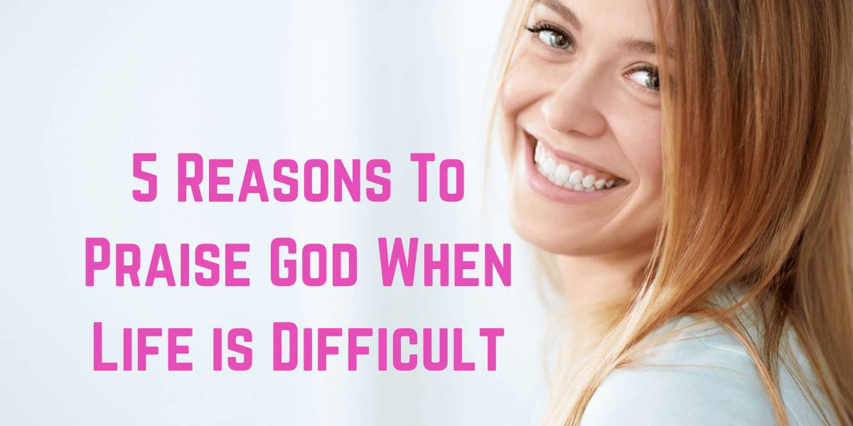 5 Reasons To Praise God When Life is Difficult