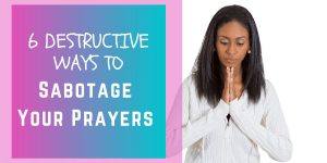 6 Destructive Ways To Sabotage Your Prayers